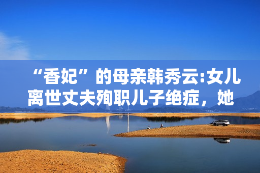 “香妃”的母亲韩秀云:女儿离世丈夫殉职儿子绝症，她的人生太苦