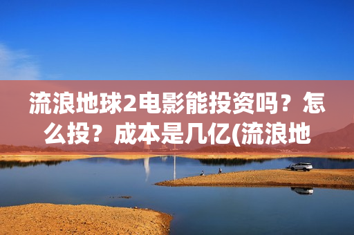 流浪地球2电影能投资吗？怎么投？成本是几亿(流浪地球2电影在线观看免费播放)