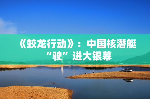 《蛟龙行动》：中国核潜艇“驶”进大银幕