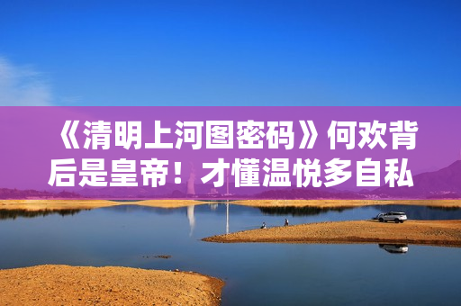 《清明上河图密码》何欢背后是皇帝！才懂温悦多自私，苏铮多可怜