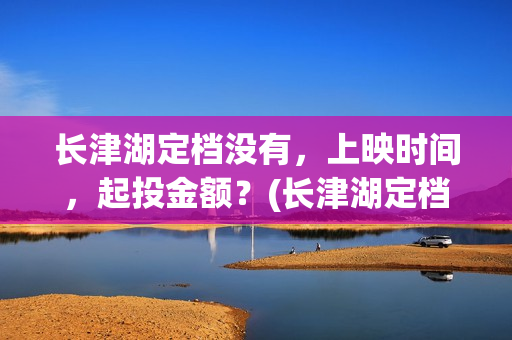 长津湖定档没有，上映时间，起投金额？(长津湖定档时间几次)
