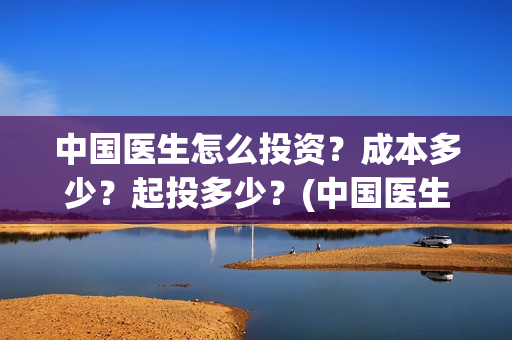 中国医生怎么投资？成本多少？起投多少？(中国医生怎么免费)