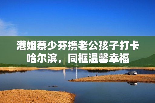 港姐蔡少芬携老公孩子打卡哈尔滨，同框温馨幸福