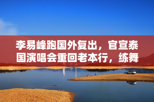 李易峰跑国外复出，官宣泰国演唱会重回老本行，练舞打球保持身材