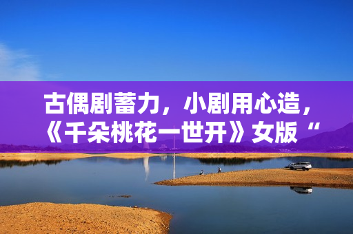 古偶剧蓄力，小剧用心造，《千朵桃花一世开》女版“强制爱”带感