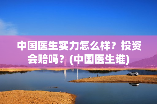 中国医生实力怎么样？投资会赔吗？(中国医生谁)