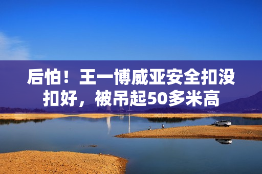 后怕！王一博威亚安全扣没扣好，被吊起50多米高