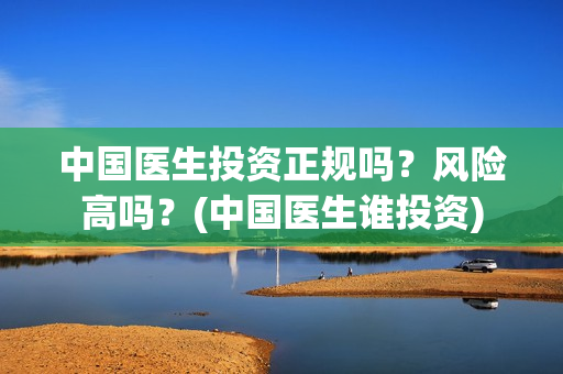 中国医生投资正规吗？风险高吗？(中国医生谁投资)