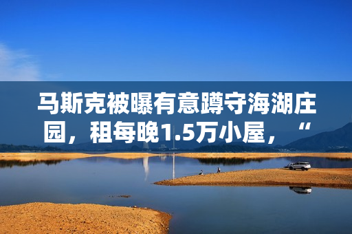 马斯克被曝有意蹲守海湖庄园,租每晚1.5万小屋,“女友”也在 马斯克被曝有意蹲守海湖庄园,租每晚1.5万小屋,“女友”也在