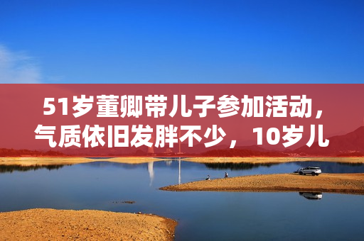 51岁董卿带儿子参加活动，气质依旧发胖不少，10岁儿子正面清秀！