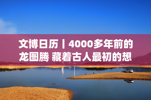 文博日历丨4000多年前的龙图腾 藏着古人最初的想象(文博报价)