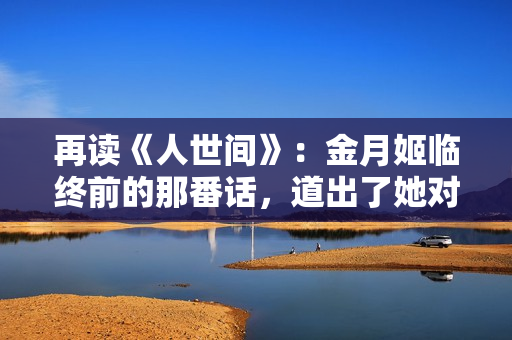 再读《人世间》：金月姬临终前的那番话，道出了她对周家的算计