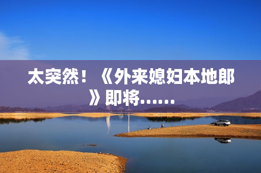 太突然！《外来媳妇本地郎》即将……