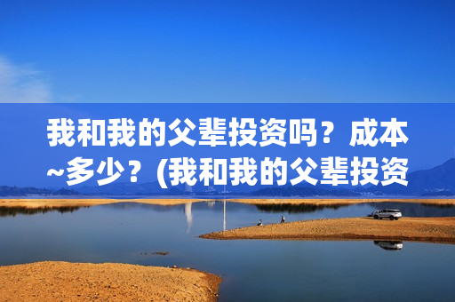 我和我的父辈投资吗?成本~多少?(我和我的父辈投资方) 我和我的父辈投资吗?成本~多少?(我和我的父辈投资方)