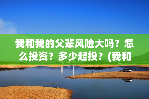 我和我的父辈风险大吗？怎么投资？多少起投？(我和我的父辈们乘风简介)