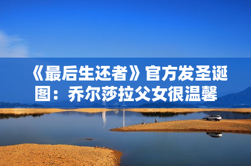 《最后生还者》官方发圣诞图：乔尔莎拉父女很温馨