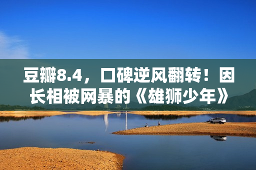 豆瓣8.4，口碑逆风翻转！因长相被网暴的《雄狮少年》，又把我燃到飙泪了……