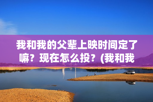 我和我的父辈上映时间定了嘛？现在怎么投？(我和我的父辈是啥片)