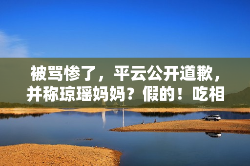 被骂惨了，平云公开道歉，并称琼瑶妈妈？假的！吃相比他爹还难看