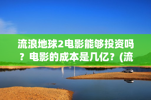 流浪地球2电影能够投资吗？电影的成本是几亿？(流浪地球2电影在线观看免费播放)