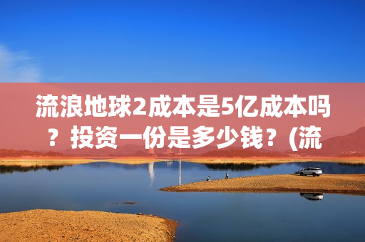 流浪地球2成本是5亿成本吗？投资一份是多少钱？(流浪地球2成本和票房)