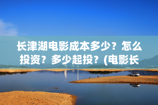 长津湖电影成本多少？怎么投资？多少起投？(电影长津湖投资成本多少)