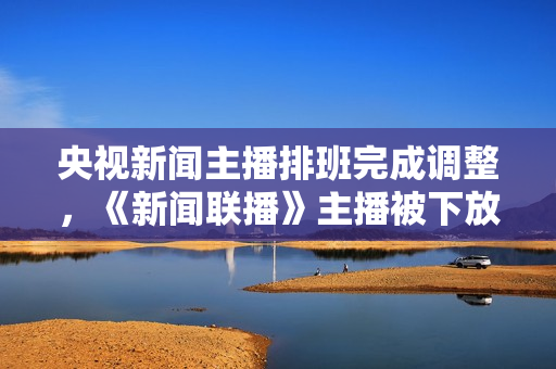 央视新闻主播排班完成调整，《新闻联播》主播被下放