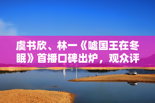 虞书欣、林一《嘘国王在冬眠》首播口碑出炉，观众评价出奇的一致