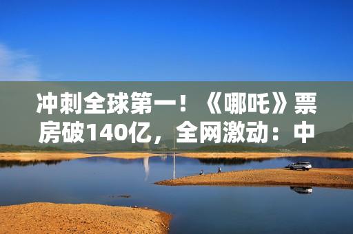 冲刺全球第一！《哪吒》票房破140亿，全网激动：中国文化终于被看见