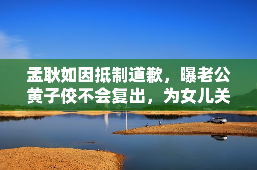 孟耿如因抵制道歉，曝老公黄子佼不会复出，为女儿关闭社交账号