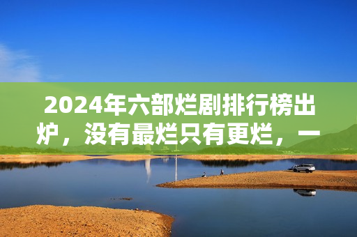2024年六部烂剧排行榜出炉，没有最烂只有更烂，一部没看才叫幸运