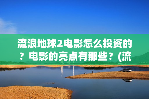 流浪地球2电影怎么投资的？电影的亮点有那些？(流浪地球2电影免费观看完整版)