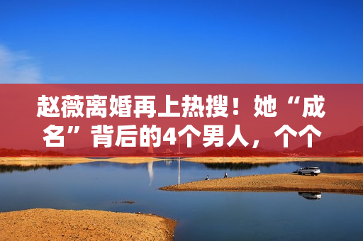 赵薇离婚再上热搜！她“成名”背后的4个男人，个个都不简单！