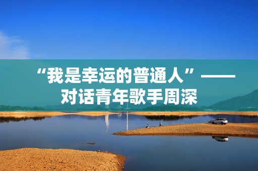 “我是幸运的普通人”——对话青年歌手周深