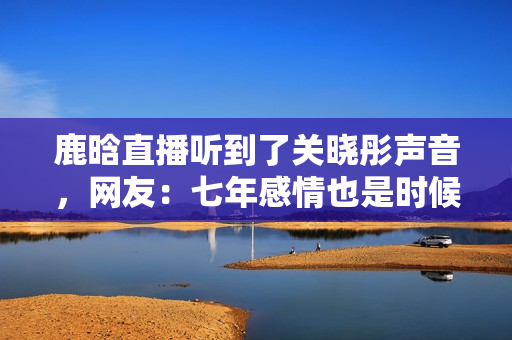 鹿晗直播听到了关晓彤声音，网友：七年感情也是时候结婚了！