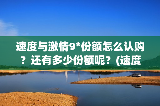 速度与激情9*份额怎么认购？还有多少份额呢？(速度与激情9tc)