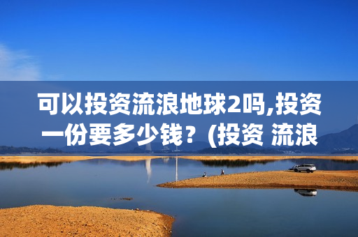 可以投资流浪地球2吗,投资一份要多少钱？(投资 流浪地球)