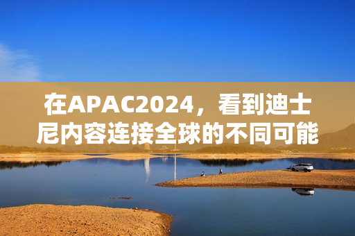 在APAC2024，看到迪士尼内容连接全球的不同可能