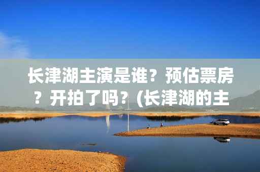 长津湖主演是谁？预估票房？开拍了吗？(长津湖的主演是谁)