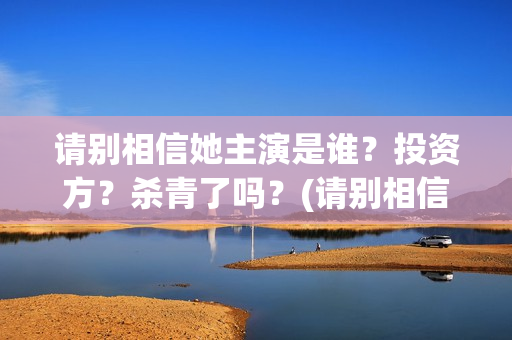 请别相信她主演是谁？投资方？杀青了吗？(请别相信她结局)