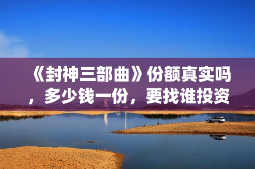 《封神三部曲》份额真实吗，多少钱一份，要找谁投资(封神三部曲演员表)
