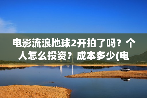 电影流浪地球2开拍了吗？个人怎么投资？成本多少(电影流浪地球2演员表)
