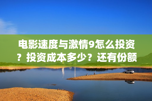电影速度与激情9怎么投资？投资成本多少？还有份额吗(电影速度与激情7)