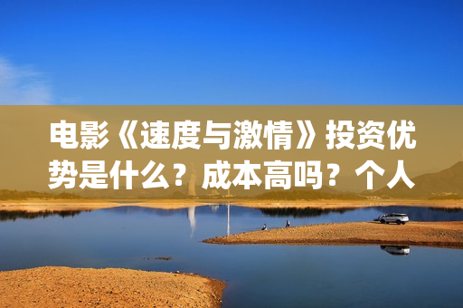 电影《速度与激情》投资优势是什么？成本高吗？个人怎么投资一份？(电影速度与激情10国语完整免费)