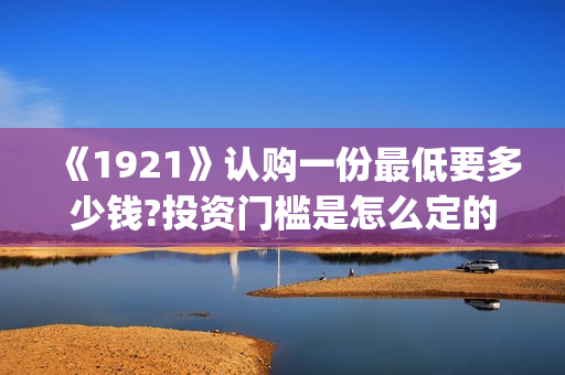 《1921》认购一份最低要多少钱?投资门槛是怎么定的(《1921》首发预告)