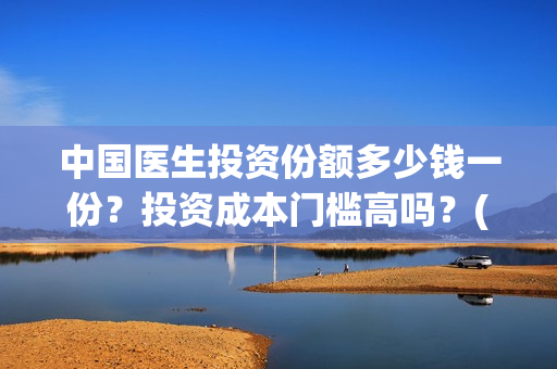 中国医生投资份额多少钱一份？投资成本门槛高吗？(中国医生 投资)