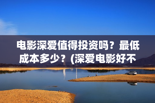 电影深爱值得投资吗？最低成本多少？(深爱电影好不好看)