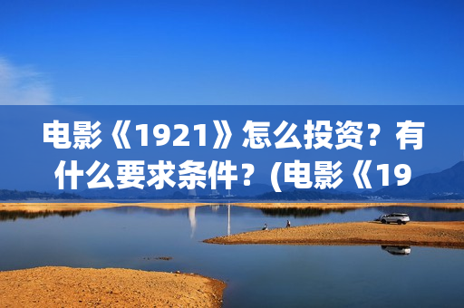 电影《1921》怎么投资？有什么要求条件？(电影《1921》里有哪些细节)