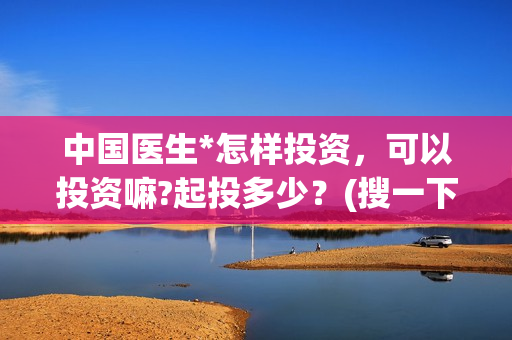 中国医生*怎样投资，可以投资嘛?起投多少？(搜一下中国医生)