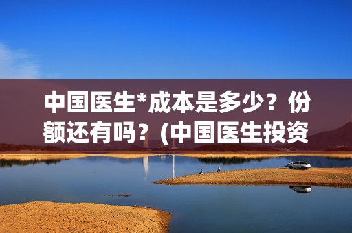 中国医生*成本是多少？份额还有吗？(中国医生投资成本)